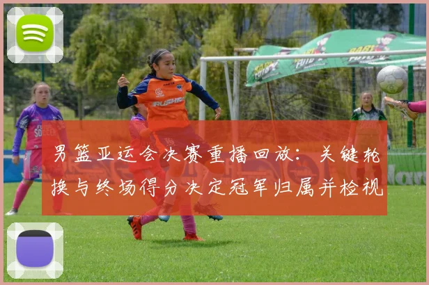 男篮亚运会决赛重播回放：关键轮换与终场得分决定冠军归属并检视战术执行