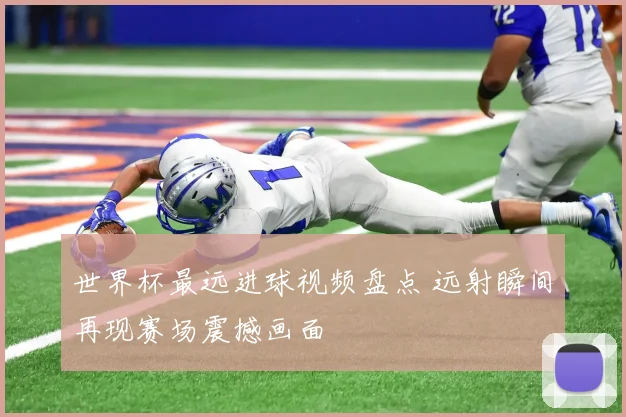 世界杯最远进球视频盘点 远射瞬间再现赛场震撼画面