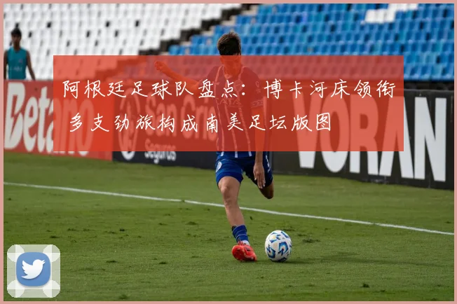 阿根廷足球队盘点：博卡河床领衔 多支劲旅构成南美足坛版图