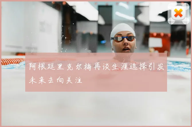 阿根廷里克尔梅再谈生涯选择引发未来去向关注