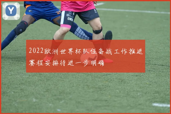 2022欧洲世界杯队伍备战工作推进赛程安排待进一步明确