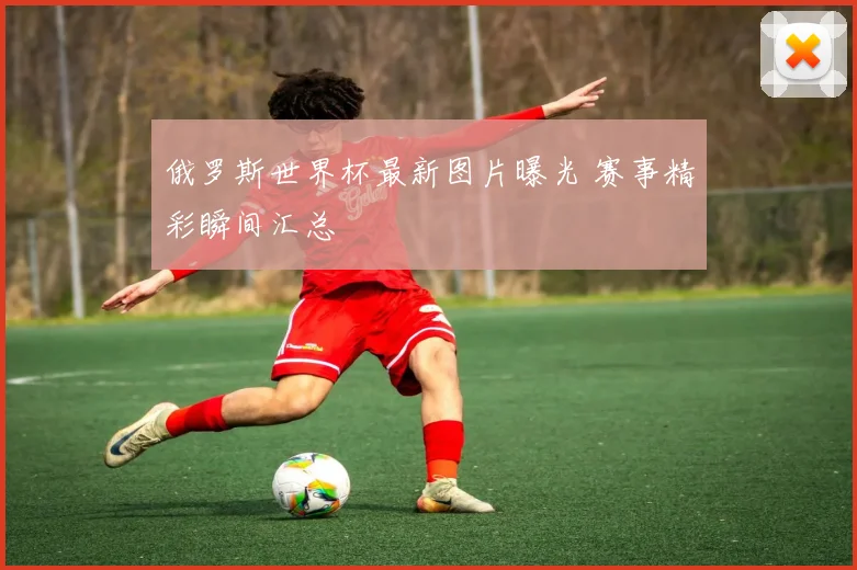 俄罗斯世界杯最新图片曝光 赛事精彩瞬间汇总