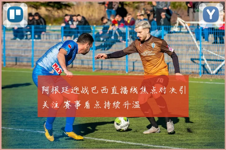 阿根廷迎战巴西直播线焦点对决引关注 赛事看点持续升温