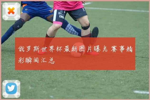 俄罗斯世界杯最新图片曝光 赛事精彩瞬间汇总